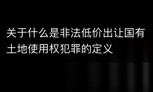 关于什么是非法低价出让国有土地使用权犯罪的定义