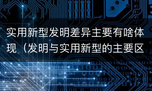 实用新型发明差异主要有啥体现（发明与实用新型的主要区别）