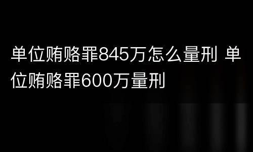 单位贿赂罪845万怎么量刑 单位贿赂罪600万量刑