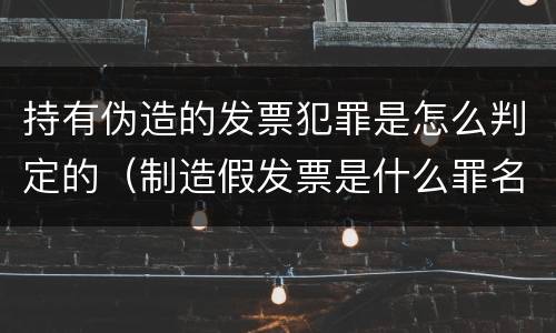 持有伪造的发票犯罪是怎么判定的（制造假发票是什么罪名）