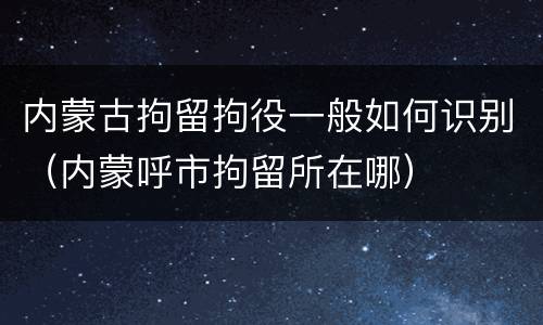 内蒙古拘留拘役一般如何识别（内蒙呼市拘留所在哪）