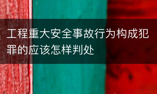 工程重大安全事故行为构成犯罪的应该怎样判处
