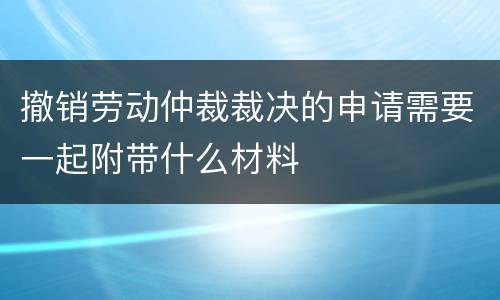 撤销劳动仲裁裁决的申请需要一起附带什么材料