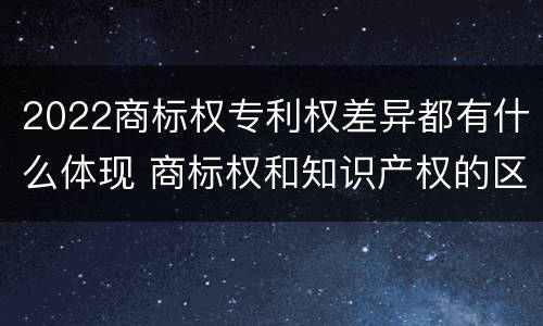 2022商标权专利权差异都有什么体现 商标权和知识产权的区别