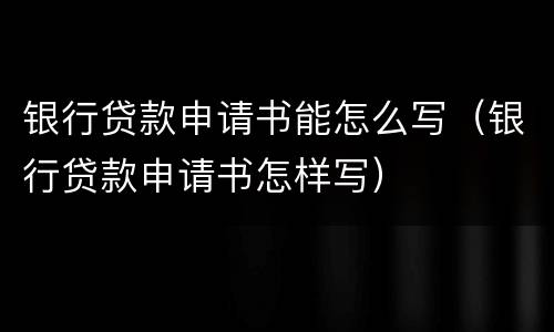 银行贷款申请书能怎么写（银行贷款申请书怎样写）