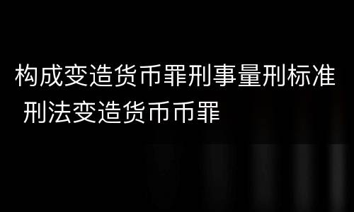 构成变造货币罪刑事量刑标准 刑法变造货币币罪
