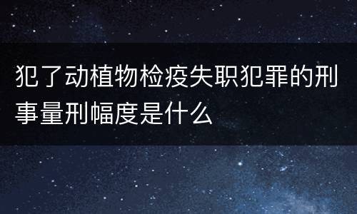 犯了动植物检疫失职犯罪的刑事量刑幅度是什么