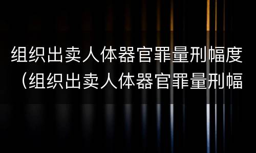 组织出卖人体器官罪量刑幅度（组织出卖人体器官罪量刑幅度大吗）