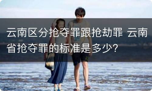 云南区分抢夺罪跟抢劫罪 云南省抢夺罪的标准是多少?
