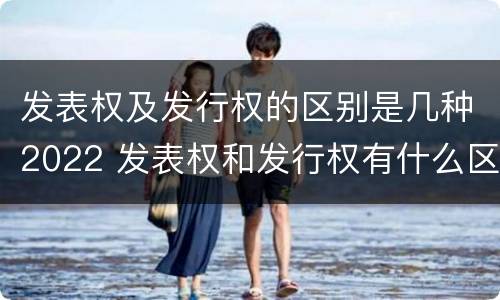 发表权及发行权的区别是几种2022 发表权和发行权有什么区别