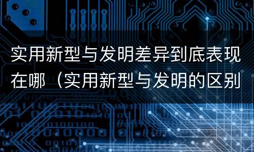 实用新型与发明差异到底表现在哪（实用新型与发明的区别是什么）