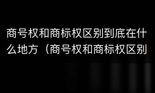 商号权和商标权区别到底在什么地方（商号权和商标权区别到底在什么地方呢）