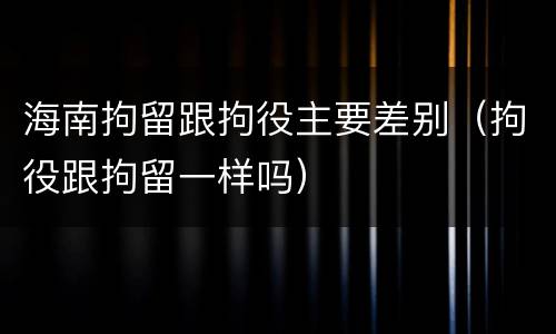 海南拘留跟拘役主要差别（拘役跟拘留一样吗）