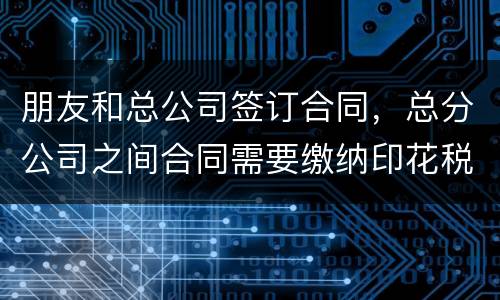 朋友和总公司签订合同，总分公司之间合同需要缴纳印花税吗