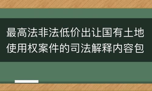 最高法非法低价出让国有土地使用权案件的司法解释内容包括什么