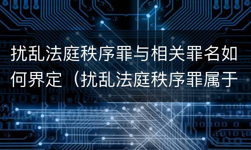 扰乱法庭秩序罪与相关罪名如何界定（扰乱法庭秩序罪属于哪个大类）