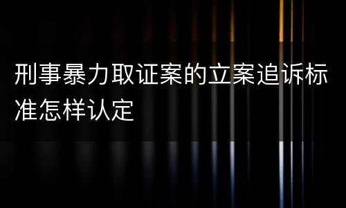 刑事暴力取证案的立案追诉标准怎样认定