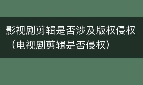 影视剧剪辑是否涉及版权侵权（电视剧剪辑是否侵权）
