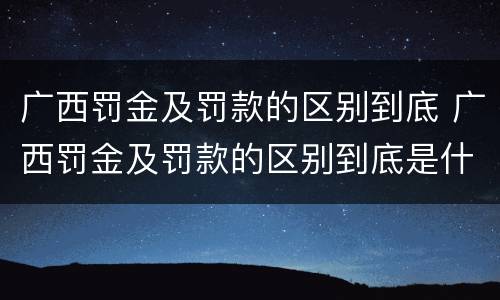 广西罚金及罚款的区别到底 广西罚金及罚款的区别到底是什么?