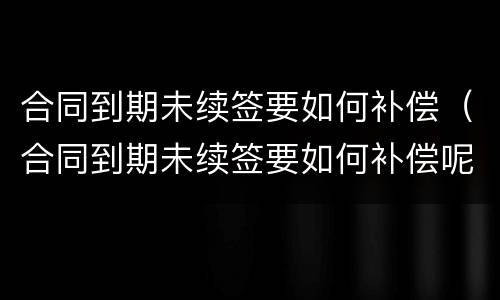 合同到期未续签要如何补偿（合同到期未续签要如何补偿呢）