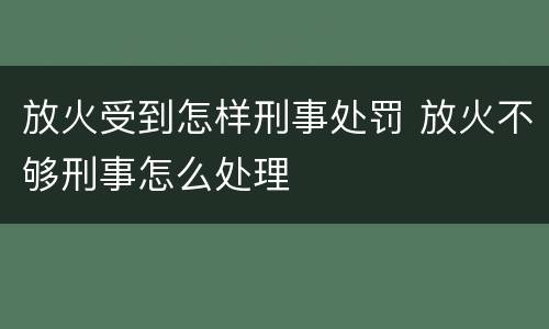 放火受到怎样刑事处罚 放火不够刑事怎么处理