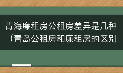 青海廉租房公租房差异是几种（青岛公租房和廉租房的区别）
