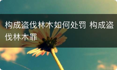 构成盗伐林木如何处罚 构成盗伐林木罪