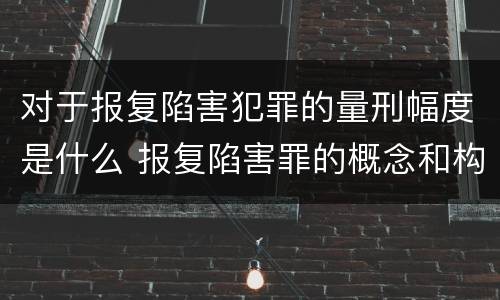 对于报复陷害犯罪的量刑幅度是什么 报复陷害罪的概念和构成特征