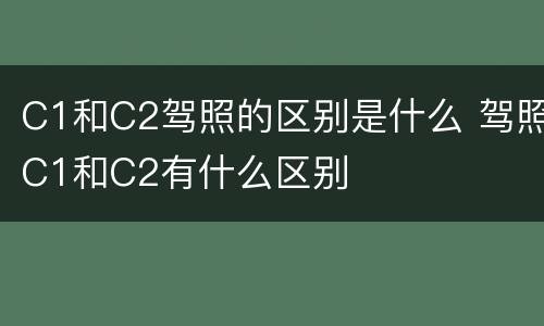 C1和C2驾照的区别是什么 驾照C1和C2有什么区别