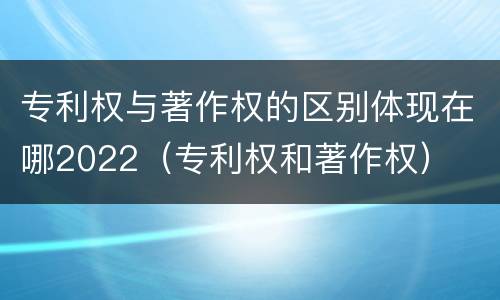 专利权与著作权的区别体现在哪2022（专利权和著作权）