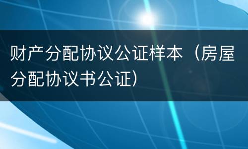 财产分配协议公证样本（房屋分配协议书公证）