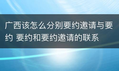 广西该怎么分别要约邀请与要约 要约和要约邀请的联系