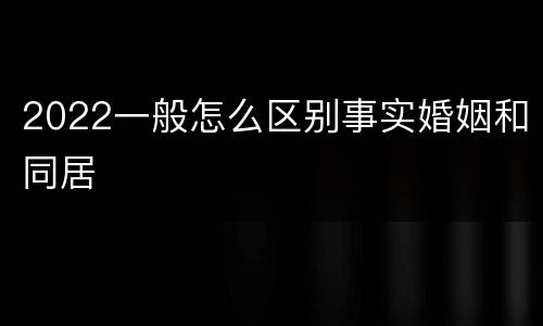 2022一般怎么区别事实婚姻和同居