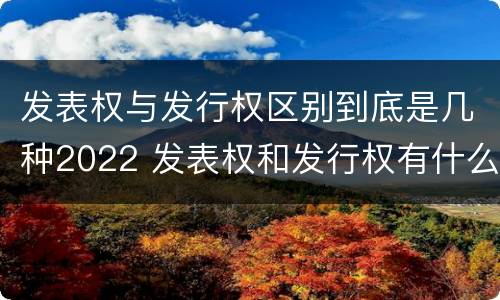 发表权与发行权区别到底是几种2022 发表权和发行权有什么区别