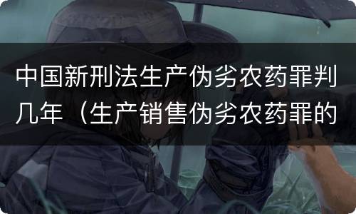 中国新刑法生产伪劣农药罪判几年（生产销售伪劣农药罪的量刑标准）