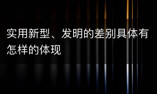 实用新型、发明的差别具体有怎样的体现
