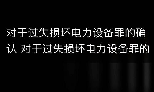 对于过失损坏电力设备罪的确认 对于过失损坏电力设备罪的确认依据