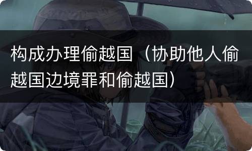 构成办理偷越国（协助他人偷越国边境罪和偷越国）