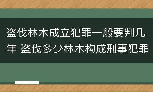 盗伐林木成立犯罪一般要判几年 盗伐多少林木构成刑事犯罪