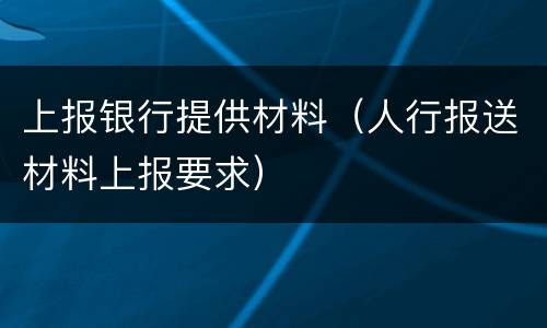 上报银行提供材料（人行报送材料上报要求）