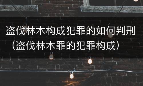 盗伐林木构成犯罪的如何判刑（盗伐林木罪的犯罪构成）