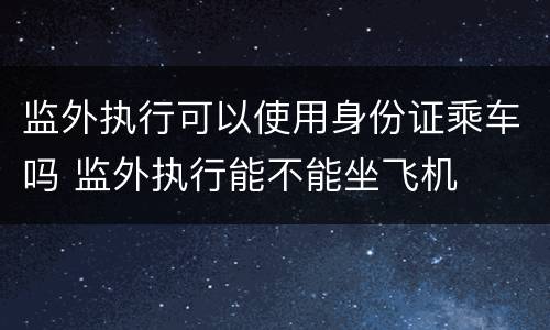 监外执行可以使用身份证乘车吗 监外执行能不能坐飞机