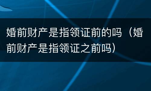 婚前财产是指领证前的吗（婚前财产是指领证之前吗）