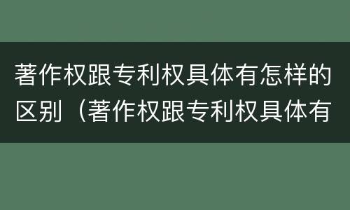 著作权跟专利权具体有怎样的区别（著作权跟专利权具体有怎样的区别呢）