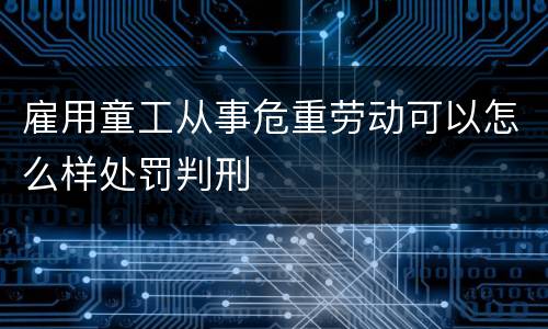 雇用童工从事危重劳动可以怎么样处罚判刑