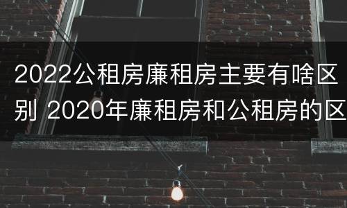 2022公租房廉租房主要有啥区别 2020年廉租房和公租房的区别
