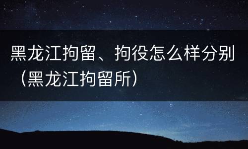 黑龙江拘留、拘役怎么样分别（黑龙江拘留所）