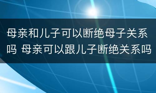母亲和儿子可以断绝母子关系吗 母亲可以跟儿子断绝关系吗