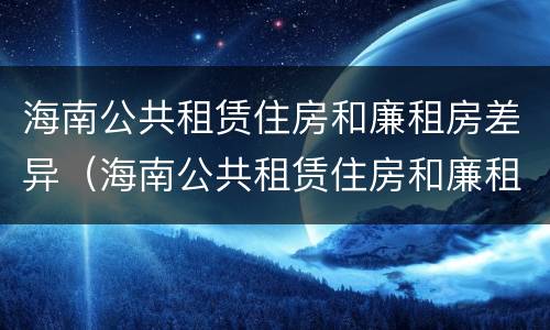 海南公共租赁住房和廉租房差异（海南公共租赁住房和廉租房差异在哪）