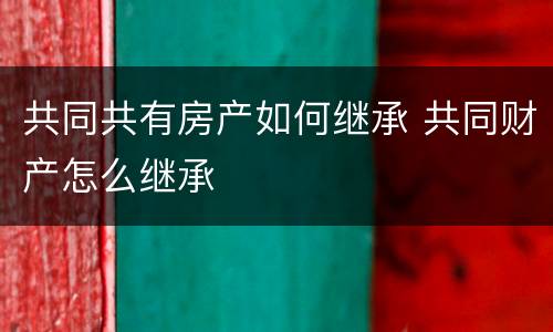 共同共有房产如何继承 共同财产怎么继承